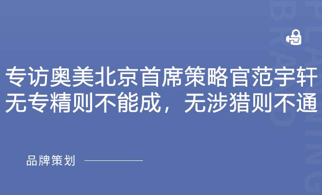专访奥美北京首席策略官范宇轩：无专精则不能成，无涉猎则不通
