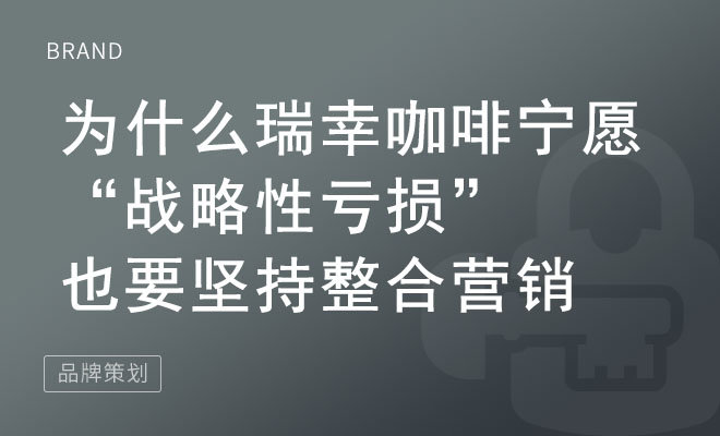 为什么瑞幸咖啡宁愿“战略性亏损”也要坚持整合营销