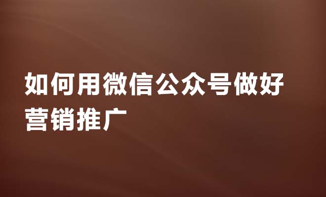 企业如何用微信公众号做好营销推广